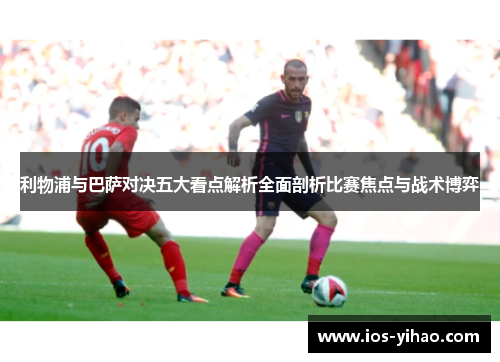 利物浦与巴萨对决五大看点解析全面剖析比赛焦点与战术博弈