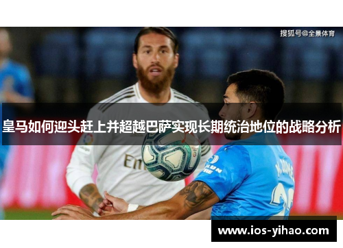 皇马如何迎头赶上并超越巴萨实现长期统治地位的战略分析