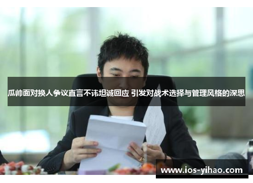 瓜帅面对换人争议直言不讳坦诚回应 引发对战术选择与管理风格的深思