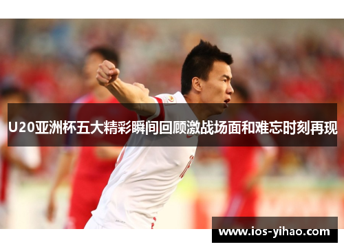 U20亚洲杯五大精彩瞬间回顾激战场面和难忘时刻再现