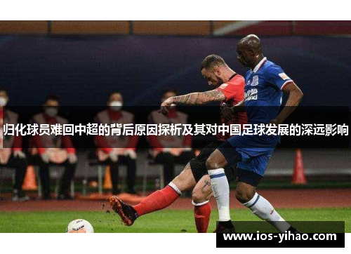 归化球员难回中超的背后原因探析及其对中国足球发展的深远影响