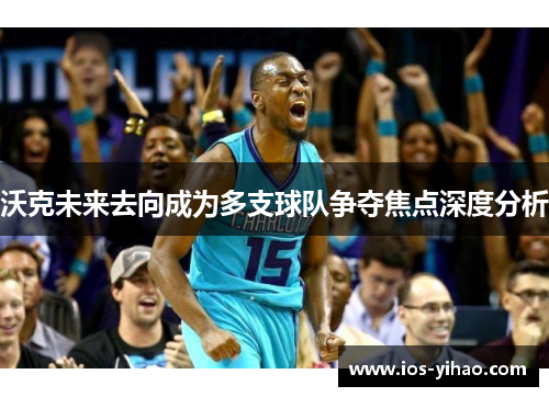 沃克未来去向成为多支球队争夺焦点深度分析