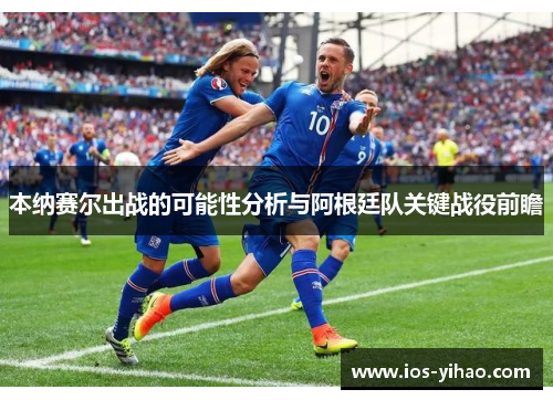 本纳赛尔出战的可能性分析与阿根廷队关键战役前瞻