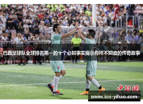 巴西足球队全球排名第一的十个必知事实揭示你所不知道的传奇故事