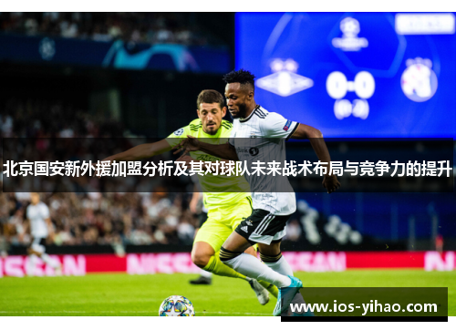北京国安新外援加盟分析及其对球队未来战术布局与竞争力的提升