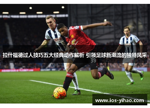 拉什福德过人技巧五大经典动作解析 引领足球新潮流的独特风采